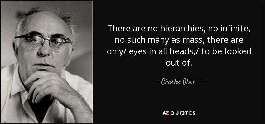 There are no hierarchies, no infinite, no such many as mass, there are only/ eyes in all heads,/ to be looked out of. - Charles Olson
