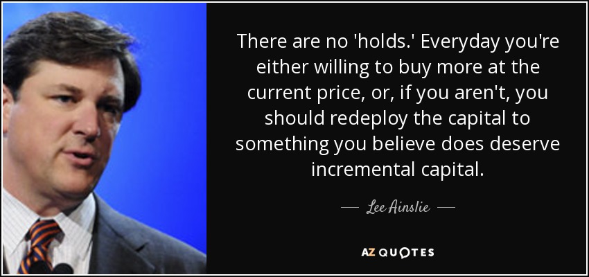 There are no 'holds.' Everyday you're either willing to buy more at the current price, or, if you aren't, you should redeploy the capital to something you believe does deserve incremental capital. - Lee Ainslie