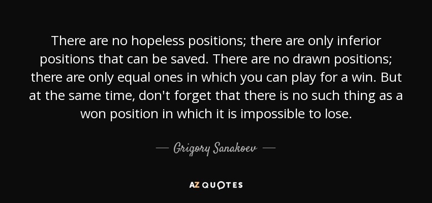 There are no hopeless positions; there are only inferior positions that can be saved. There are no drawn positions; there are only equal ones in which you can play for a win. But at the same time, don't forget that there is no such thing as a won position in which it is impossible to lose. - Grigory Sanakoev