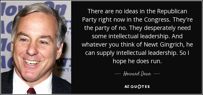 There are no ideas in the Republican Party right now in the Congress. They're the party of no. They desperately need some intellectual leadership. And whatever you think of Newt Gingrich, he can supply intellectual leadership. So I hope he does run. - Howard Dean