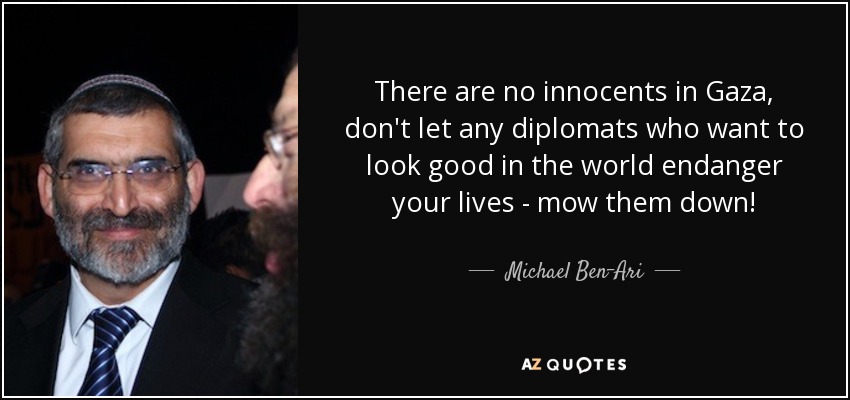 There are no innocents in Gaza, don't let any diplomats who want to look good in the world endanger your lives - mow them down! - Michael Ben-Ari