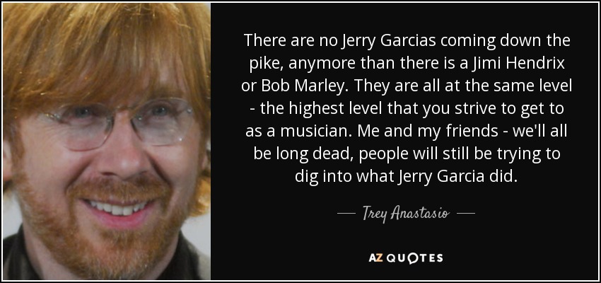 There are no Jerry Garcias coming down the pike, anymore than there is a Jimi Hendrix or Bob Marley. They are all at the same level - the highest level that you strive to get to as a musician. Me and my friends - we'll all be long dead, people will still be trying to dig into what Jerry Garcia did. - Trey Anastasio