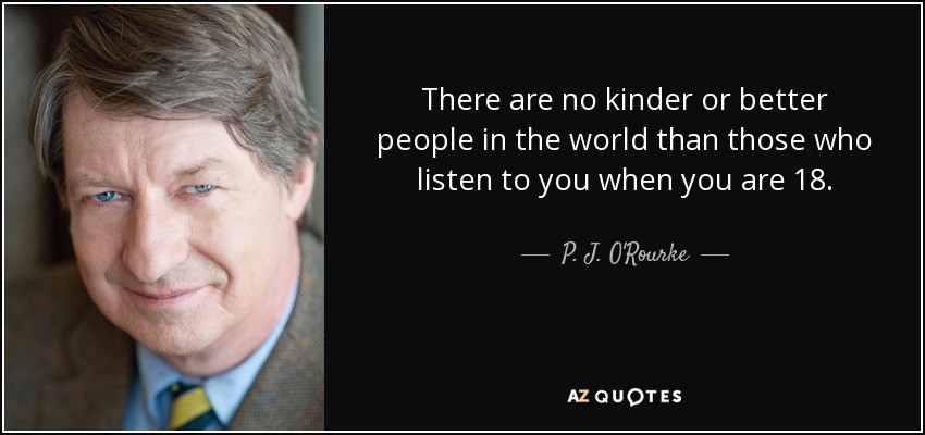 There are no kinder or better people in the world than those who listen to you when you are 18. - P. J. O'Rourke