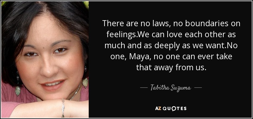 There are no laws, no boundaries on feelings.We can love each other as much and as deeply as we want.No one, Maya, no one can ever take that away from us. - Tabitha Suzuma