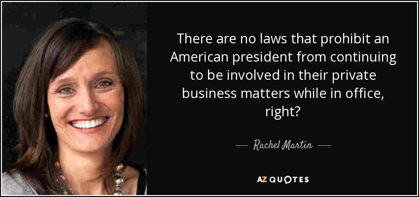 There are no laws that prohibit an American president from continuing to be involved in their private business matters while in office, right? - Rachel Martin