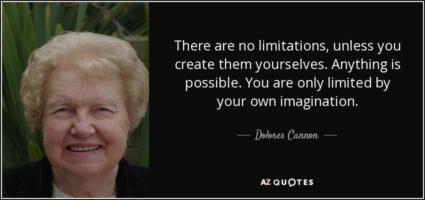 There are no limitations, unless you create them yourselves. Anything is possible. You are only limited by your own imagination. - Dolores Cannon