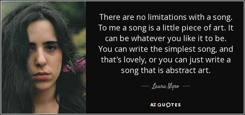 There are no limitations with a song. To me a song is a little piece of art. It can be whatever you like it to be. You can write the simplest song, and that's lovely, or you can just write a song that is abstract art. - Laura Nyro