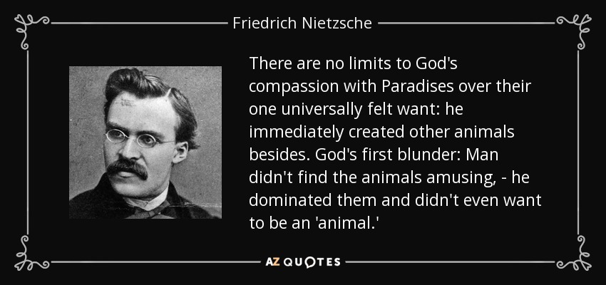 There are no limits to God's compassion with Paradises over their one universally felt want: he immediately created other animals besides. God's first blunder: Man didn't find the animals amusing, - he dominated them and didn't even want to be an 'animal.' - Friedrich Nietzsche