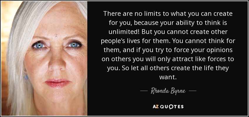 There are no limits to what you can create for you, because your ability to think is unlimited! But you cannot create other people's lives for them. You cannot think for them, and if you try to force your opinions on others you will only attract like forces to you. So let all others create the life they want. - Rhonda Byrne