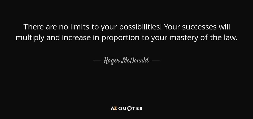 There are no limits to your possibilities! Your successes will multiply and increase in proportion to your mastery of the law. - Roger McDonald