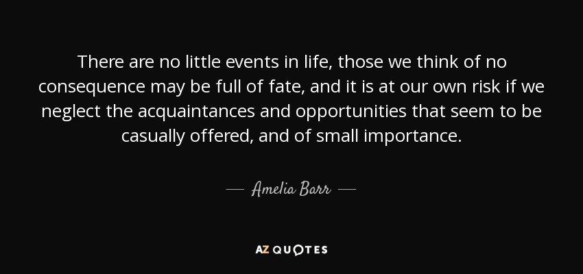 There are no little events in life, those we think of no consequence may be full of fate, and it is at our own risk if we neglect the acquaintances and opportunities that seem to be casually offered, and of small importance. - Amelia Barr
