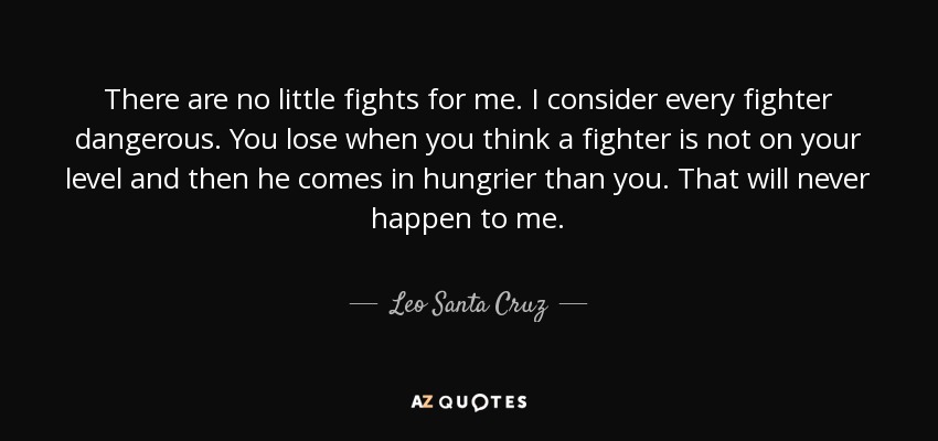 There are no little fights for me. I consider every fighter dangerous. You lose when you think a fighter is not on your level and then he comes in hungrier than you. That will never happen to me. - Leo Santa Cruz