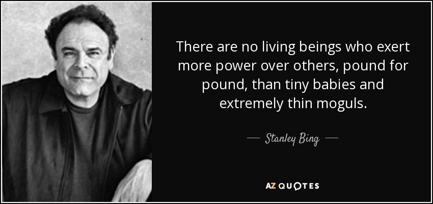 There are no living beings who exert more power over others, pound for pound, than tiny babies and extremely thin moguls. - Stanley Bing