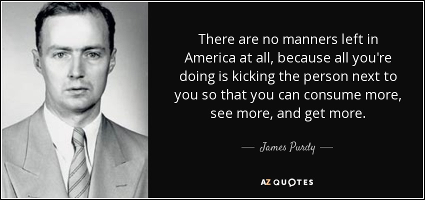 There are no manners left in America at all, because all you're doing is kicking the person next to you so that you can consume more, see more, and get more. - James Purdy