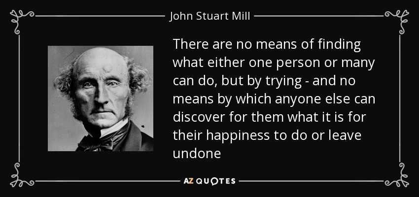 There are no means of finding what either one person or many can do, but by trying - and no means by which anyone else can discover for them what it is for their happiness to do or leave undone - John Stuart Mill