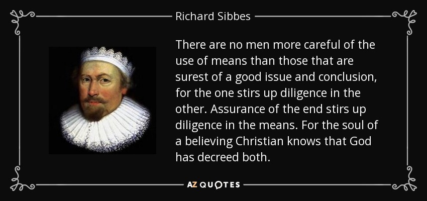 There are no men more careful of the use of means than those that are surest of a good issue and conclusion, for the one stirs up diligence in the other. Assurance of the end stirs up diligence in the means. For the soul of a believing Christian knows that God has decreed both. - Richard Sibbes