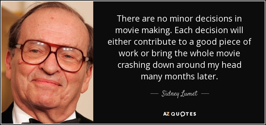 There are no minor decisions in movie making. Each decision will either contribute to a good piece of work or bring the whole movie crashing down around my head many months later. - Sidney Lumet