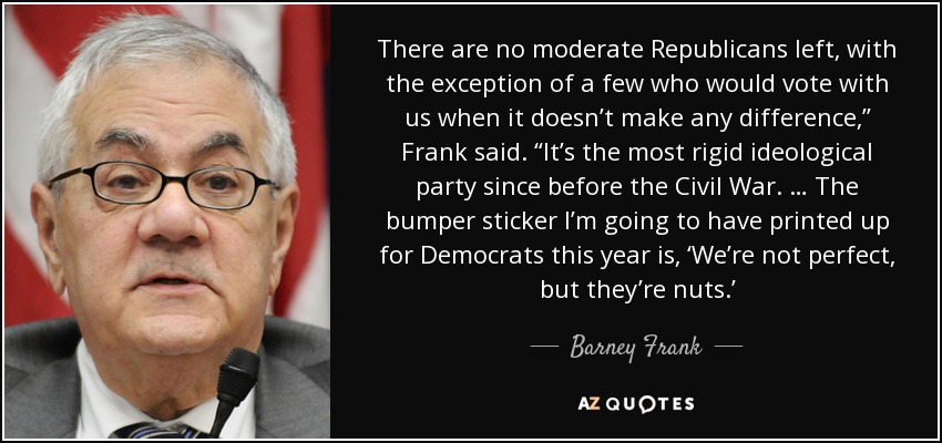 There are no moderate Republicans left, with the exception of a few who would vote with us when it doesn’t make any difference,” Frank said. “It’s the most rigid ideological party since before the Civil War. … The bumper sticker I’m going to have printed up for Democrats this year is, ‘We’re not perfect, but they’re nuts.’ - Barney Frank