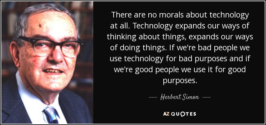 There are no morals about technology at all. Technology expands our ways of thinking about things, expands our ways of doing things. If we're bad people we use technology for bad purposes and if we're good people we use it for good purposes. - Herbert Simon