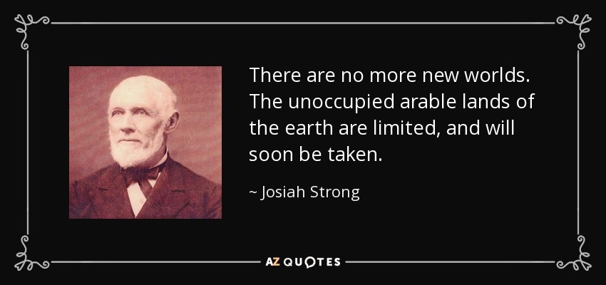 There are no more new worlds. The unoccupied arable lands of the earth are limited, and will soon be taken. - Josiah Strong