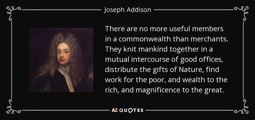 There are no more useful members in a commonwealth than merchants. They knit mankind together in a mutual intercourse of good offices, distribute the gifts of Nature, find work for the poor, and wealth to the rich, and magnificence to the great. - Joseph Addison