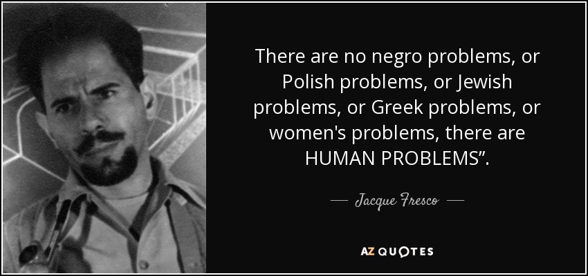 There are no negro problems, or Polish problems, or Jewish problems, or Greek problems, or women's problems, there are HUMAN PROBLEMS”. - Jacque Fresco