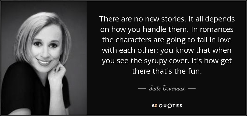 There are no new stories. It all depends on how you handle them. In romances the characters are going to fall in love with each other; you know that when you see the syrupy cover. It's how get there that's the fun. - Jude Deveraux