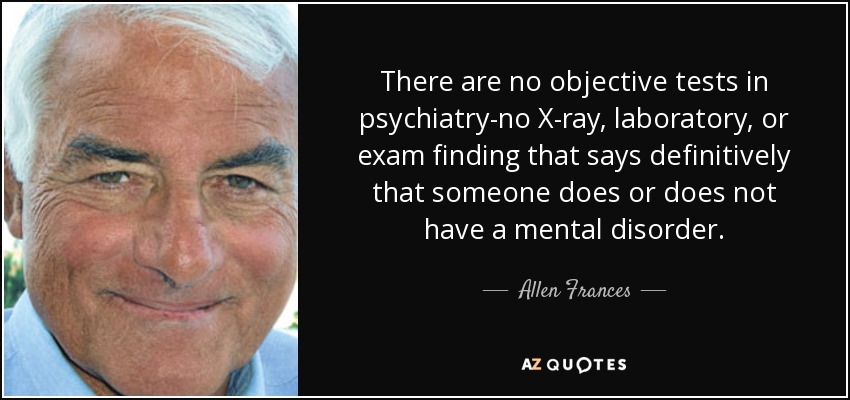 There are no objective tests in psychiatry-no X-ray, laboratory, or exam finding that says definitively that someone does or does not have a mental disorder. - Allen Frances