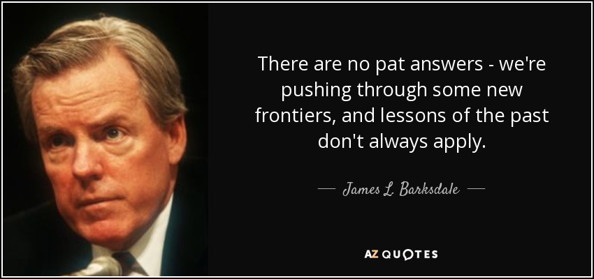 There are no pat answers - we're pushing through some new frontiers, and lessons of the past don't always apply. - James L. Barksdale