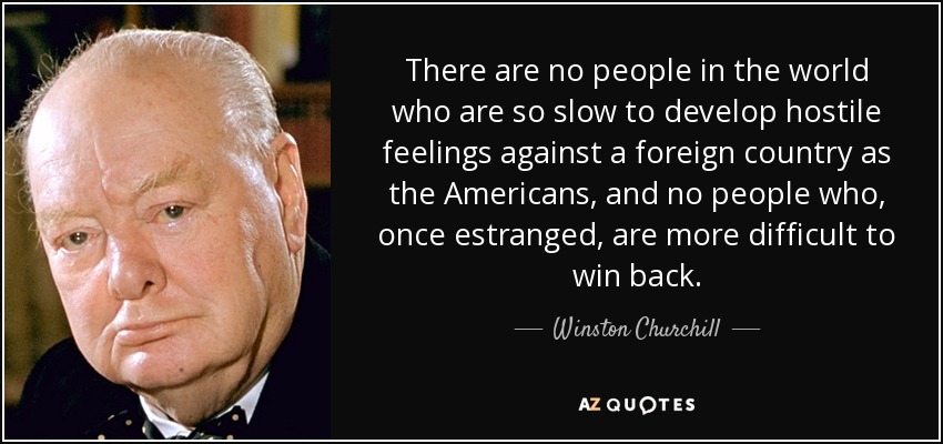 There are no people in the world who are so slow to develop hostile feelings against a foreign country as the Americans, and no people who, once estranged, are more difficult to win back. - Winston Churchill