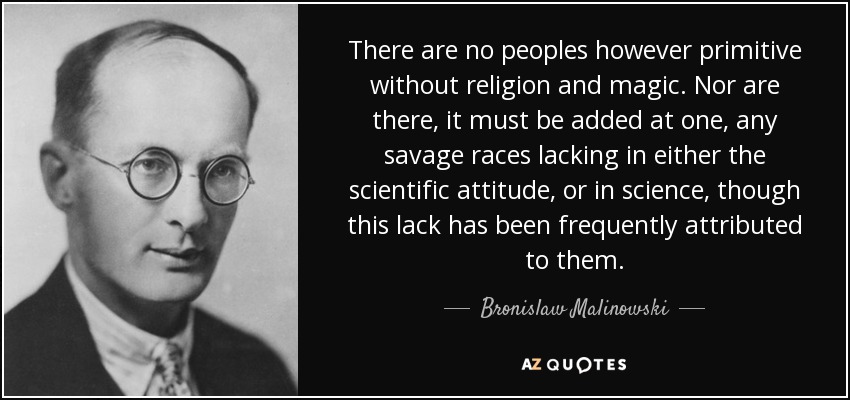 There are no peoples however primitive without religion and magic. Nor are there, it must be added at one, any savage races lacking in either the scientific attitude, or in science, though this lack has been frequently attributed to them. - Bronislaw Malinowski