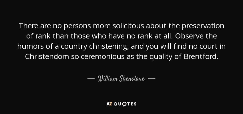 There are no persons more solicitous about the preservation of rank than those who have no rank at all. Observe the humors of a country christening, and you will find no court in Christendom so ceremonious as the quality of Brentford. - William Shenstone