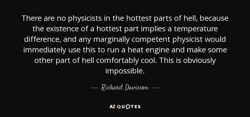 There are no physicists in the hottest parts of hell, because the existence of a hottest part implies a temperature difference, and any marginally competent physicist would immediately use this to run a heat engine and make some other part of hell comfortably cool. This is obviously impossible. - Richard Davisson