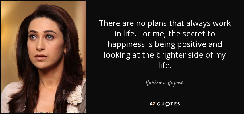 There are no plans that always work in life. For me, the secret to happiness is being positive and looking at the brighter side of my life. - Karisma Kapoor