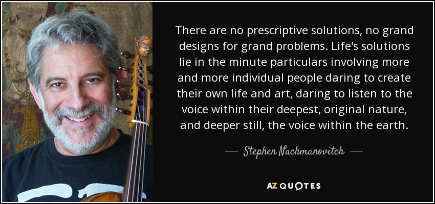 There are no prescriptive solutions, no grand designs for grand problems. Life's solutions lie in the minute particulars involving more and more individual people daring to create their own life and art, daring to listen to the voice within their deepest, original nature, and deeper still, the voice within the earth. - Stephen Nachmanovitch