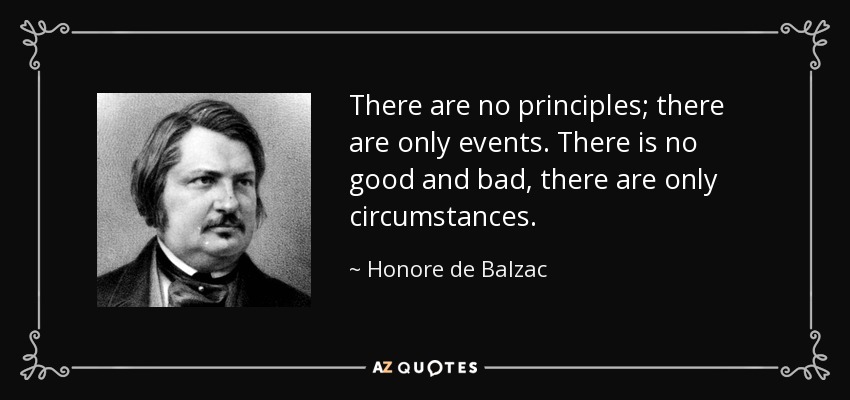 There are no principles; there are only events. There is no good and bad, there are only circumstances. - Honore de Balzac
