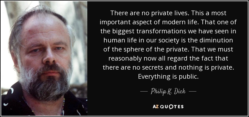 There are no private lives. This a most important aspect of modern life. That one of the biggest transformations we have seen in human life in our society is the diminution of the sphere of the private. That we must reasonably now all regard the fact that there are no secrets and nothing is private. Everything is public. - Philip K. Dick