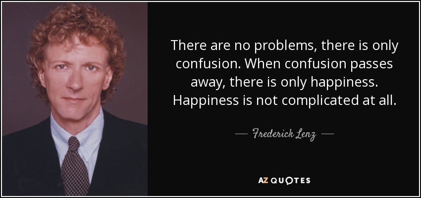 There are no problems, there is only confusion. When confusion passes away, there is only happiness. Happiness is not complicated at all. - Frederick Lenz