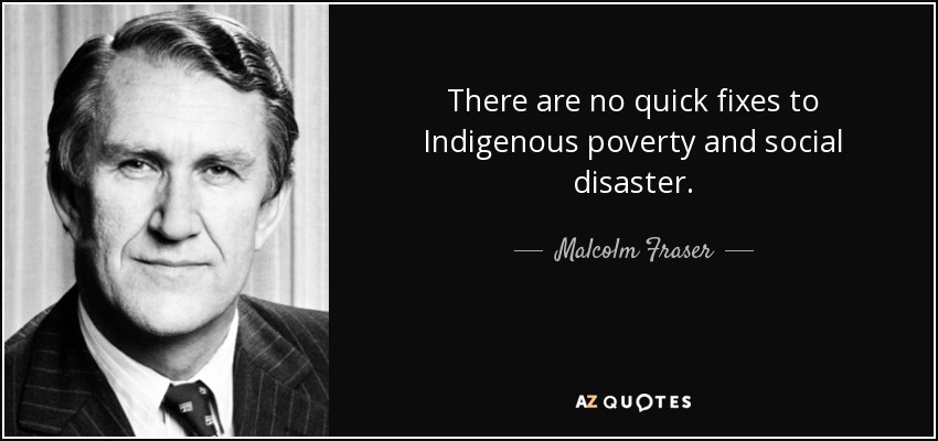 There are no quick fixes to Indigenous poverty and social disaster. - Malcolm Fraser