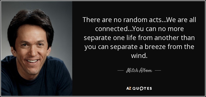 There are no random acts...We are all connected...You can no more separate one life from another than you can separate a breeze from the wind. - Mitch Albom