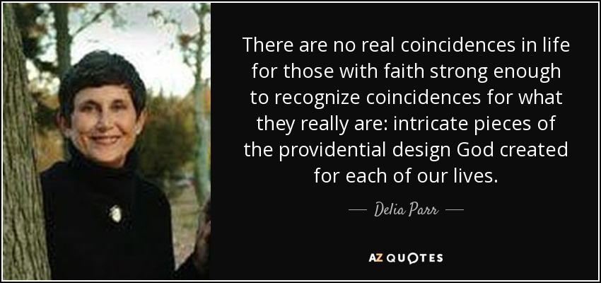 There are no real coincidences in life for those with faith strong enough to recognize coincidences for what they really are: intricate pieces of the providential design God created for each of our lives. - Delia Parr
