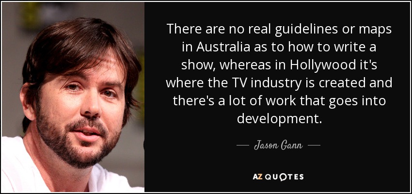 There are no real guidelines or maps in Australia as to how to write a show, whereas in Hollywood it's where the TV industry is created and there's a lot of work that goes into development. - Jason Gann
