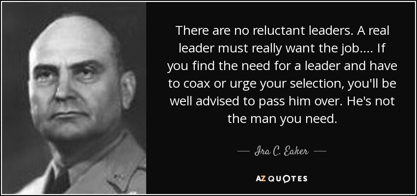 There are no reluctant leaders. A real leader must really want the job. . . . If you find the need for a leader and have to coax or urge your selection, you'll be well advised to pass him over. He's not the man you need. - Ira C. Eaker