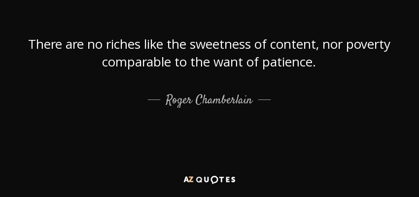 There are no riches like the sweetness of content, nor poverty comparable to the want of patience. - Roger Chamberlain