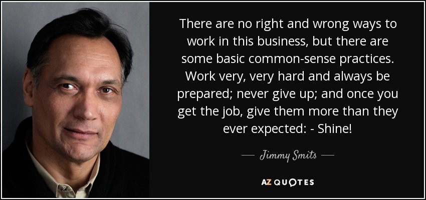 There are no right and wrong ways to work in this business, but there are some basic common-sense practices. Work very, very hard and always be prepared; never give up; and once you get the job, give them more than they ever expected: - Shine! - Jimmy Smits