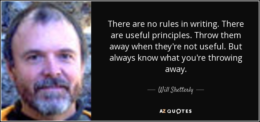 There are no rules in writing. There are useful principles. Throw them away when they're not useful. But always know what you're throwing away. - Will Shetterly