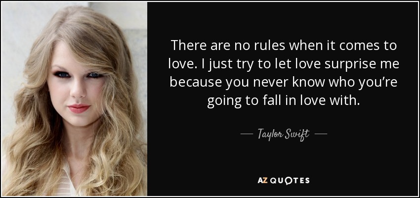 There are no rules when it comes to love. I just try to let love surprise me because you never know who you’re going to fall in love with. - Taylor Swift