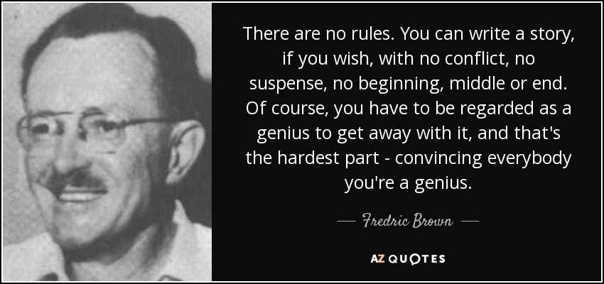 There are no rules. You can write a story, if you wish, with no conflict, no suspense, no beginning, middle or end. Of course, you have to be regarded as a genius to get away with it, and that's the hardest part - convincing everybody you're a genius. - Fredric Brown