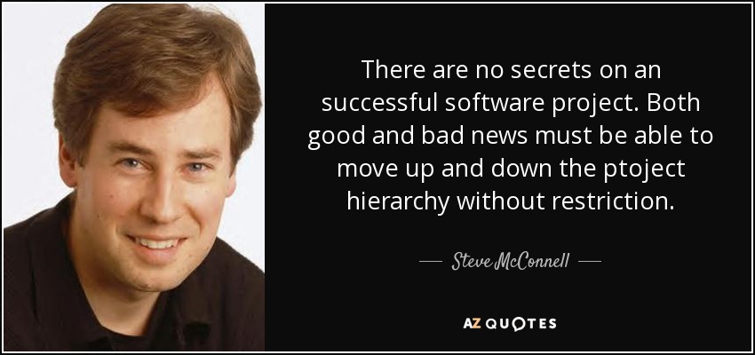 There are no secrets on an successful software project. Both good and bad news must be able to move up and down the ptoject hierarchy without restriction. - Steve McConnell