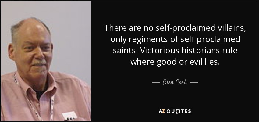 There are no self-proclaimed villains, only regiments of self-proclaimed saints. Victorious historians rule where good or evil lies. - Glen Cook
